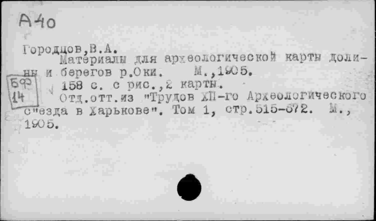 ﻿
Городцов,В.А.
Материалы для археологической карты доли-и берегов р.Оки. M.,1WJ5.
158 с. с рис.,2 карты.
Отд.ОТТ.ИЗ '»Трупов ЛІ1-Г0 Археологического отр. о1 о-о7 2. Ы.,
Б<Р
‘ съезда в Харькове»». Том 1 1Ю5.